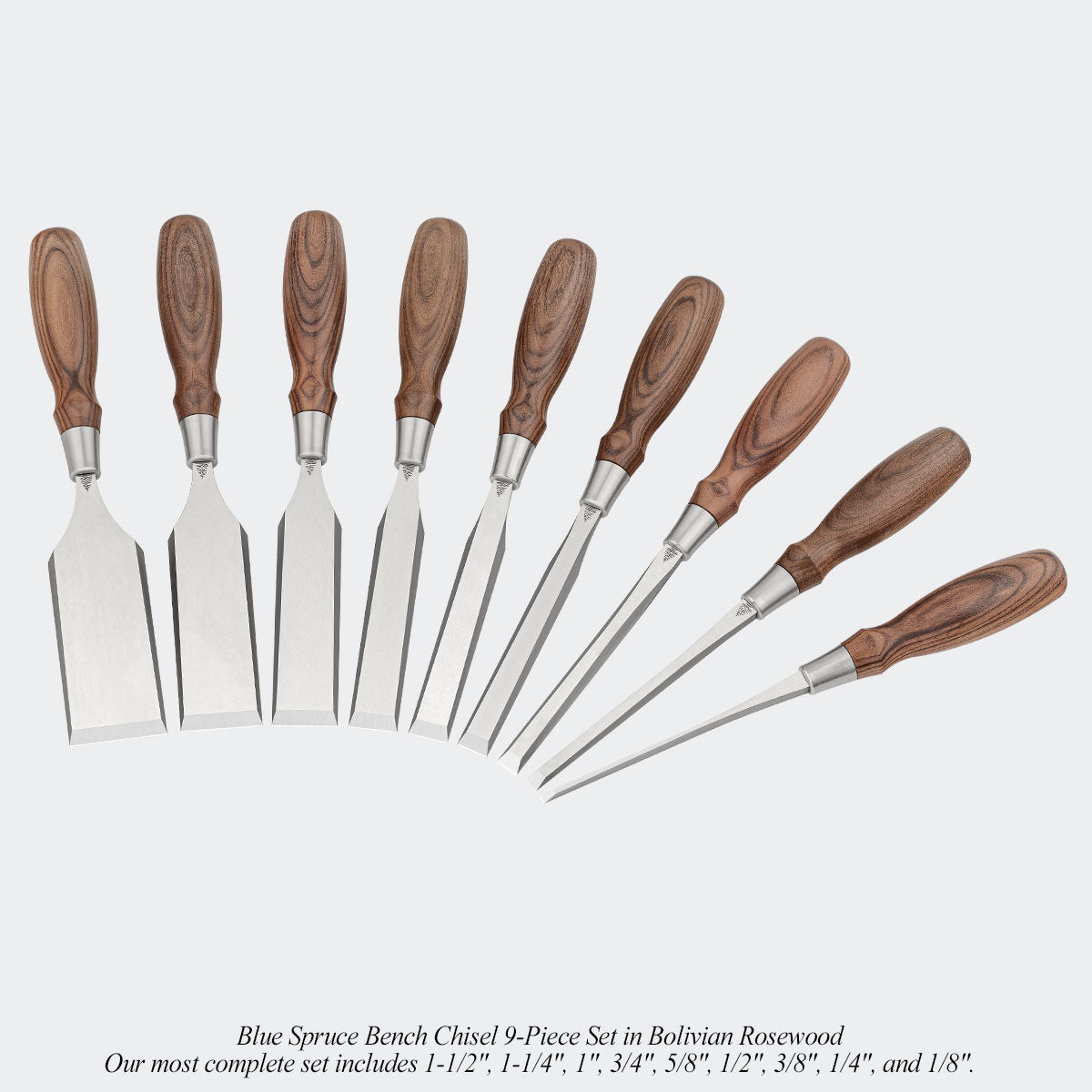 Blue Spruce Bench Chisel 9-Piece Set in Bolivian Rosewood. Our most complete set includes 1-1/2", 1-1/4", 1", 3/4", 5/8", 1/2", 3/8", 1/4", and 1/8".