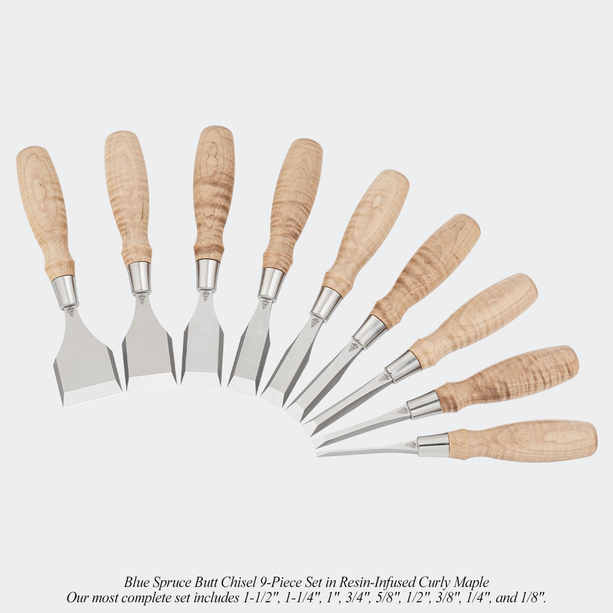 Blue Spruce Butt Chisel 9-Piece Set in Resin-Infused Curly Maple. Our most complete set includes 1-1/2", 1-1/4", 1", 3/4", 5/8", 1/2", 3/8", 1/4", and 1/8".