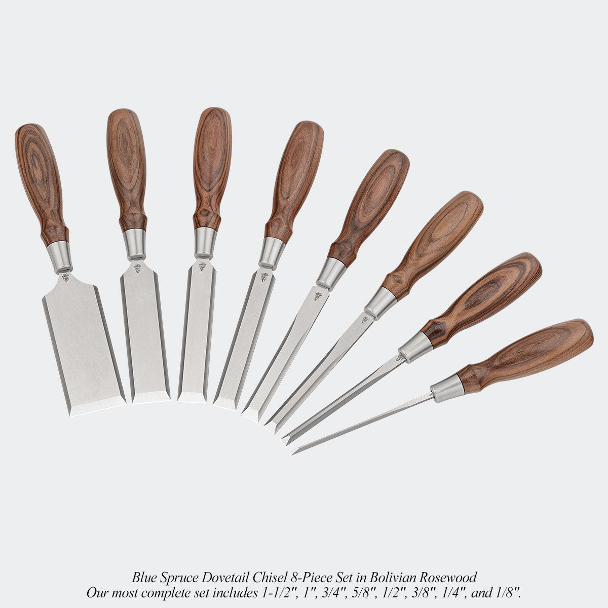 Blue Spruce Dovetail Chisel 8-Piece Set in Bolivian Rosewood. Our most complete set includes 1-1/2", 1", 3/4", 5/8", 1/2", 3/8", 1/4", and 1/8".