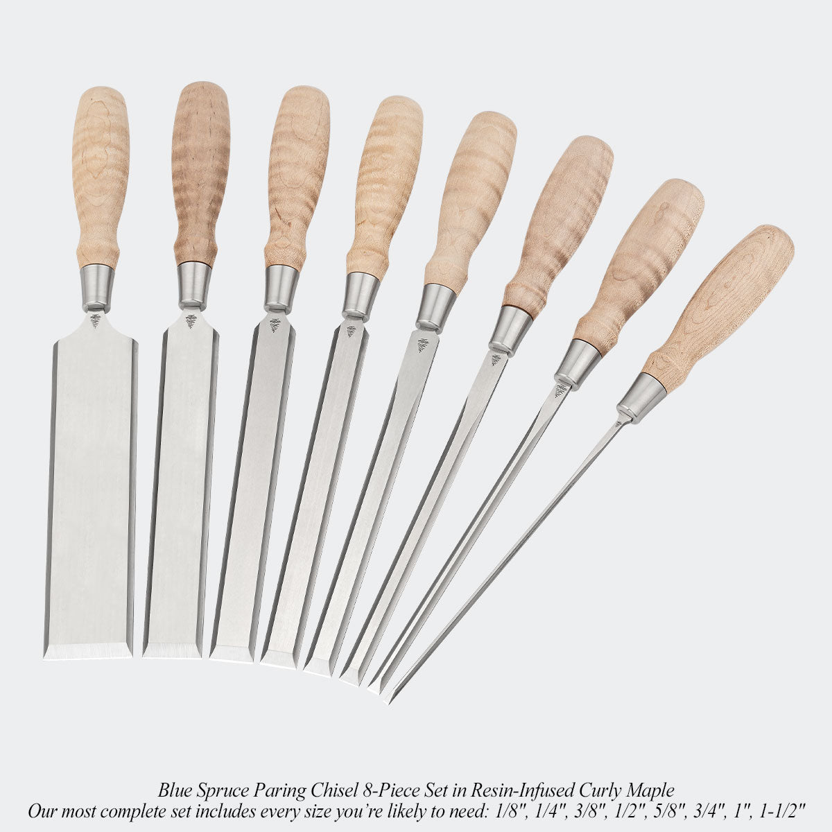 Blue Spruce Paring Chisel 8-Piece Set in Resin-Infused Curly Maple. Our most complete set includes every size you’re likely to need: 1/8", 1/4", 3/8", 1/2", 5/8", 3/4", 1", 1-1/2"